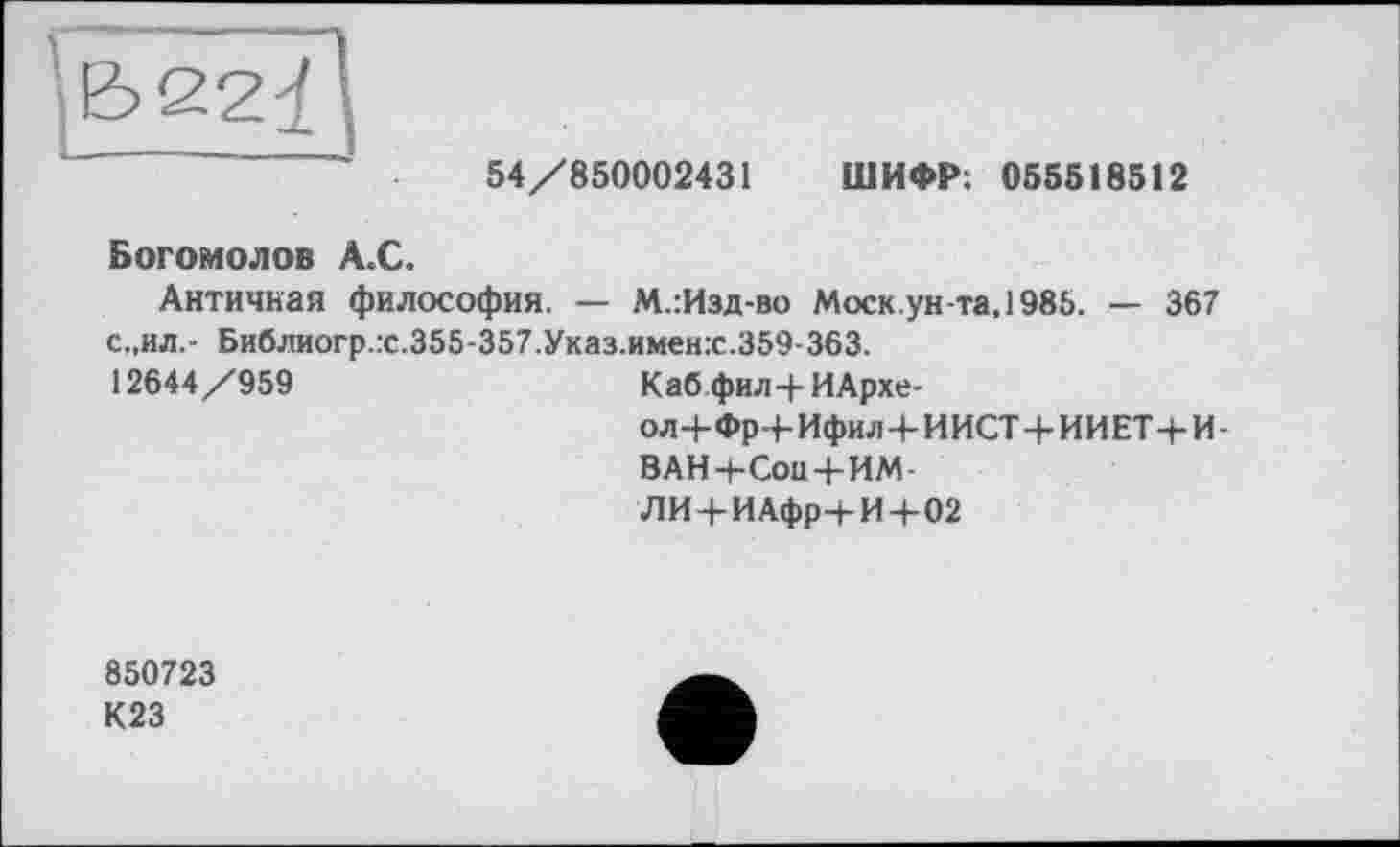 ﻿54/850002431 ШИФР; 055518512
Богомолов А.С.
Античная философия. — М.:Изд-во Моск ун-та, 1985. — 367 с.,ил.- Библиогр.гс.355-357.Указ.имен.с.359-363.
12644/959	Каб фил-|-ИАрхе- ол+Фр+Ифил Ч-И ИСТ+И И ET+И- ВАН 4-Сон 4-ИМ- ЛИ+ИАфрч-И+02
850723
К23